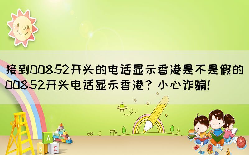 接到00852開頭的電話顯示香港是不是假的(00852開頭電話顯示香港？小心詐騙！)(圖1)