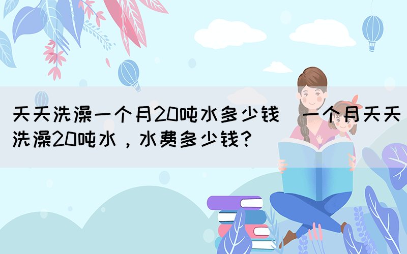天天洗澡一個月20噸水多少錢(一個月天天洗澡20噸水，水費多少錢？)(圖1)