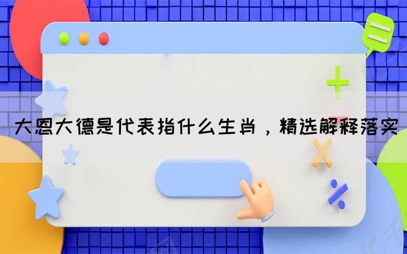 大恩大德是代表指什么生肖，精選解釋落實(shí)(圖1)