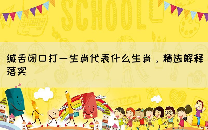 緘舌閉口打一生肖代表什么生肖，精選解釋落實(shí)