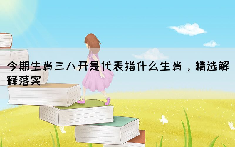 今期生肖三八開是代表指什么生肖，精選解釋